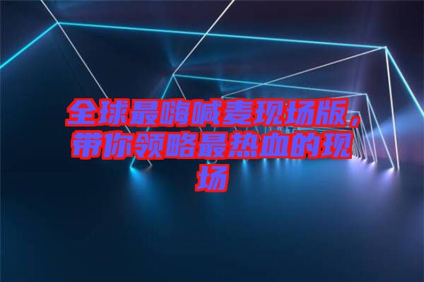 全球最嗨喊麥現(xiàn)場(chǎng)版，帶你領(lǐng)略最熱血的現(xiàn)場(chǎng)