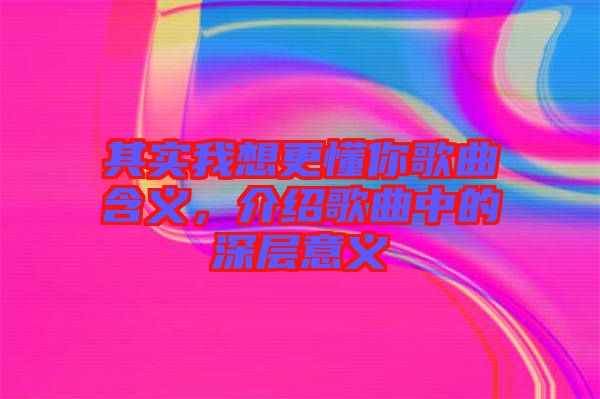 其實(shí)我想更懂你歌曲含義，介紹歌曲中的深層意義