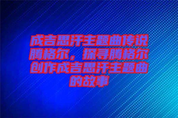 成吉思汗主題曲傳說騰格爾，探尋騰格爾創(chuàng)作成吉思汗主題曲的故事
