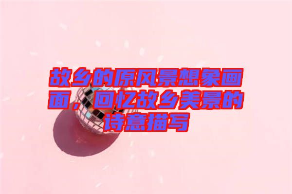 故鄉(xiāng)的原風(fēng)景想象畫面，回憶故鄉(xiāng)美景的詩意描寫