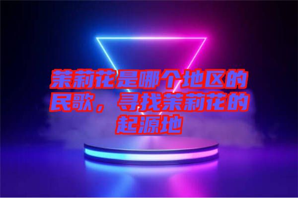 茉莉花是哪個地區(qū)的民歌，尋找茉莉花的起源地