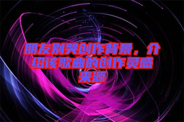 朋友別哭創(chuàng)作背景，介紹該歌曲的創(chuàng)作靈感來源