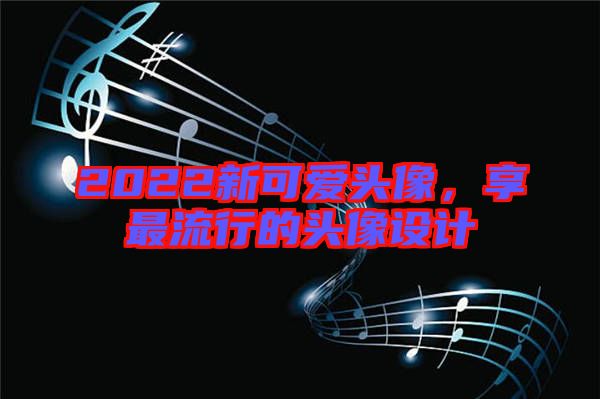 2022新可愛頭像，享最流行的頭像設(shè)計(jì)