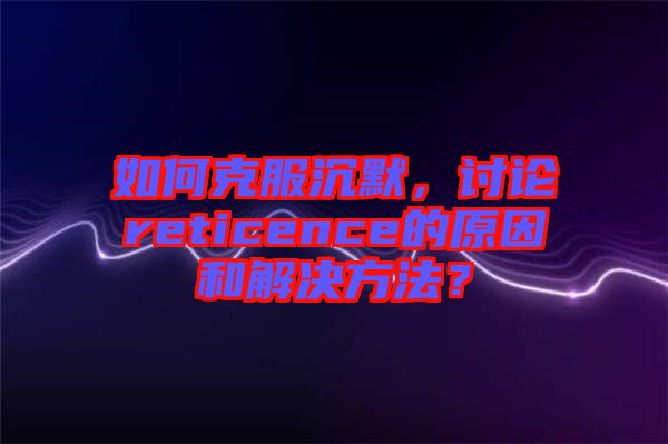 如何克服沉默，討論reticence的原因和解決方法？
