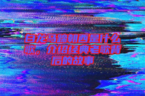 白龍馬蹄朝西是什么歌，介紹經(jīng)典老歌背后的故事