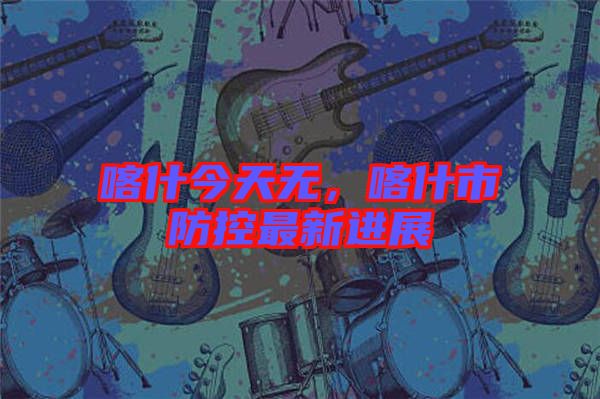 喀什今天無，喀什市防控最新進展