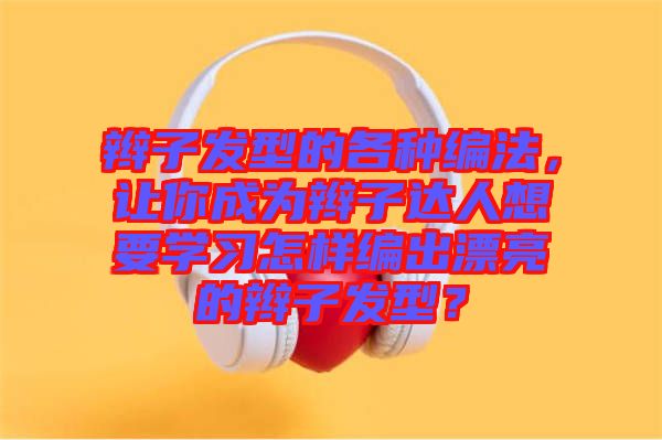 辮子發(fā)型的各種編法，讓你成為辮子達(dá)人想要學(xué)習(xí)怎樣編出漂亮的辮子發(fā)型？