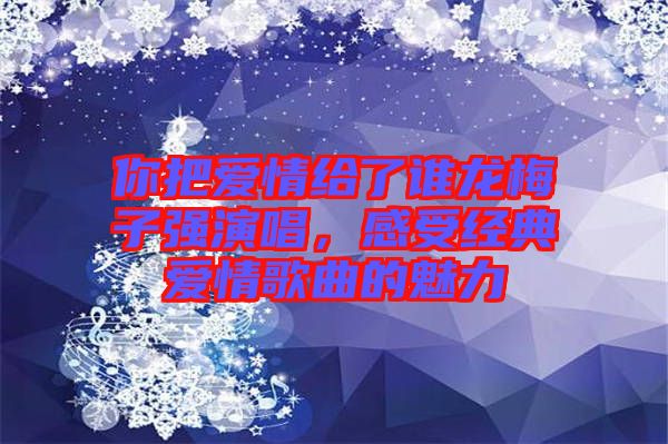 你把愛情給了誰龍梅子強(qiáng)演唱，感受經(jīng)典愛情歌曲的魅力