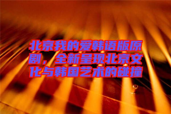 北京我的愛(ài)韓語(yǔ)版原劇，全新呈現(xiàn)北京文化與韓國(guó)藝術(shù)的碰撞