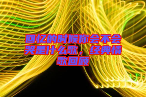 回憶的時(shí)候你會(huì)不會(huì)哭是什么歌，經(jīng)典情歌回顧
