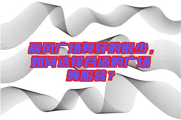 晨風(fēng)廣場舞穿的很少，如何選擇合適的廣場舞服裝？