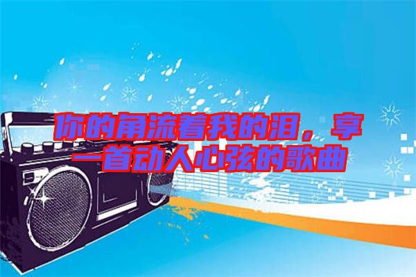 你的角流著我的淚，享一首動人心弦的歌曲