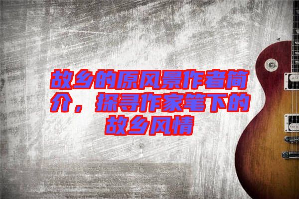 故鄉(xiāng)的原風(fēng)景作者簡介，探尋作家筆下的故鄉(xiāng)風(fēng)情
