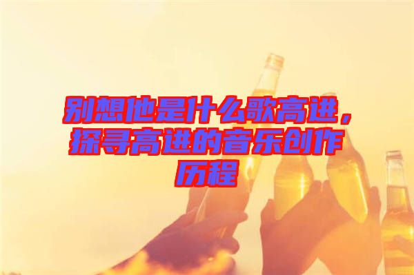 別想他是什么歌高進(jìn)，探尋高進(jìn)的音樂(lè)創(chuàng)作歷程