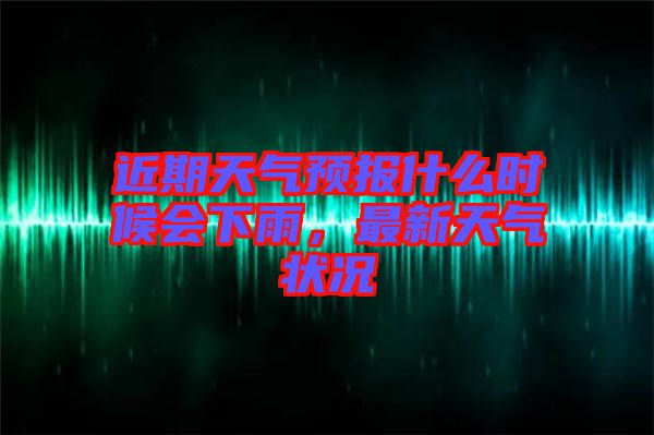 近期天氣預(yù)報什么時候會下雨，最新天氣狀況