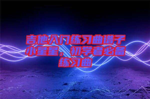 吉他入門(mén)練習(xí)曲譜子小星星，初學(xué)者必備練習(xí)曲