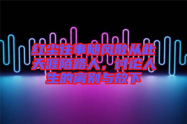 紅塵往事隨風散從此天涯陌路人，討論人生的離別與放下