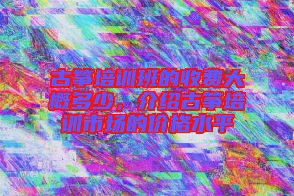 古箏培訓班的收費大概多少，介紹古箏培訓市場的價格水平