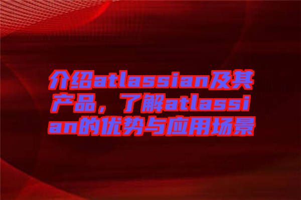 介紹atlassian及其產(chǎn)品，了解atlassian的優(yōu)勢與應(yīng)用場景