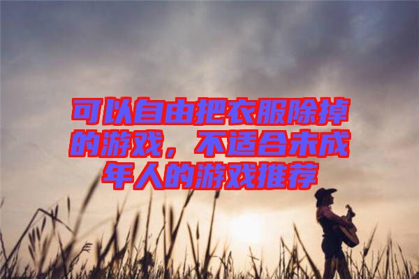 可以自由把衣服除掉的游戲，不適合未成年人的游戲推薦