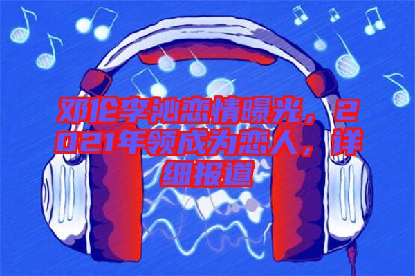 鄧倫李沁戀情曝光，2021年領(lǐng)成為戀人，詳細(xì)報道