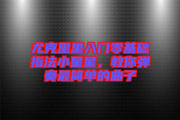 尤克里里入門零基礎(chǔ)指法小星星，教你彈奏最簡單的曲子