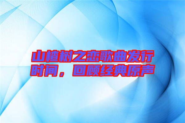 山楂樹之戀歌曲發(fā)行時間，回顧經(jīng)典原聲