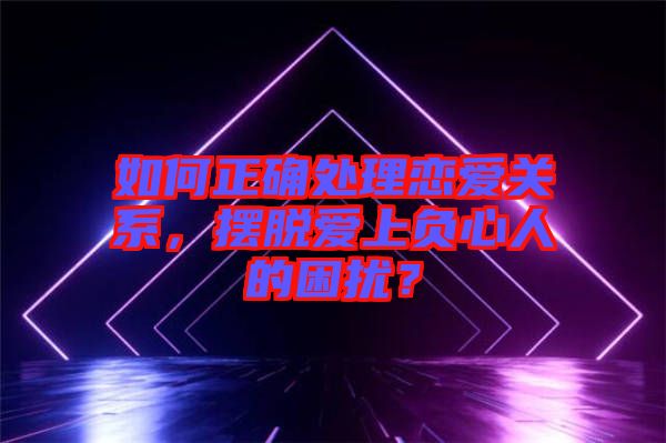 如何正確處理戀愛關系，擺脫愛上負心人的困擾？