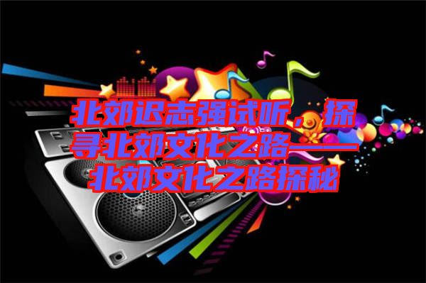北郊遲志強(qiáng)試聽，探尋北郊文化之路——北郊文化之路探秘