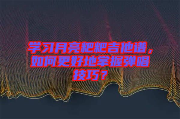 學(xué)習(xí)月亮粑粑吉他譜，如何更好地掌握彈唱技巧？