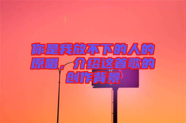 你是我放不下的人的原唱，介紹這首歌的創(chuàng)作背景