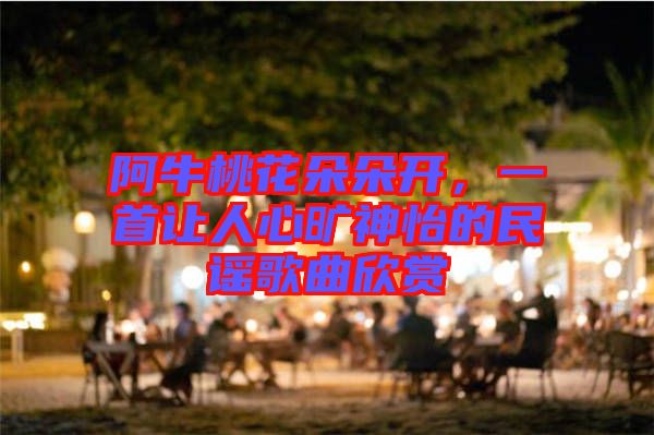 阿牛桃花朵朵開，一首讓人心曠神怡的民謠歌曲欣賞