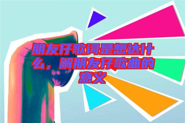 朋友仔歌詞是想達(dá)什么，解朋友仔歌曲的意義