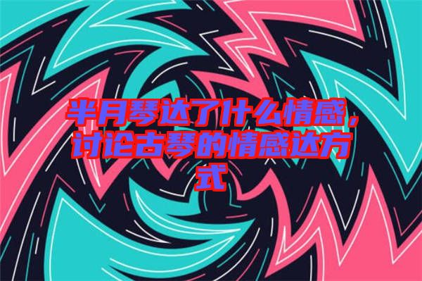 半月琴達(dá)了什么情感，討論古琴的情感達(dá)方式