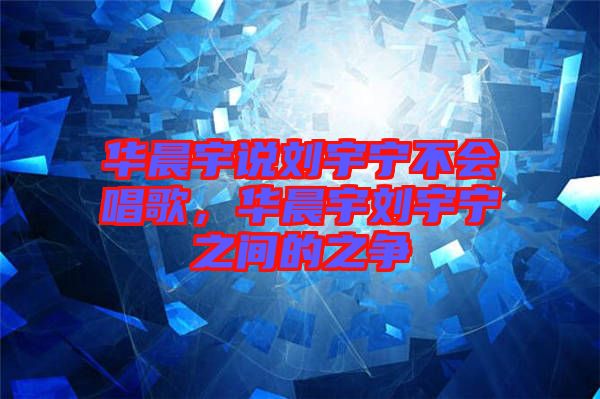 華晨宇說劉宇寧不會唱歌，華晨宇劉宇寧之間的之爭