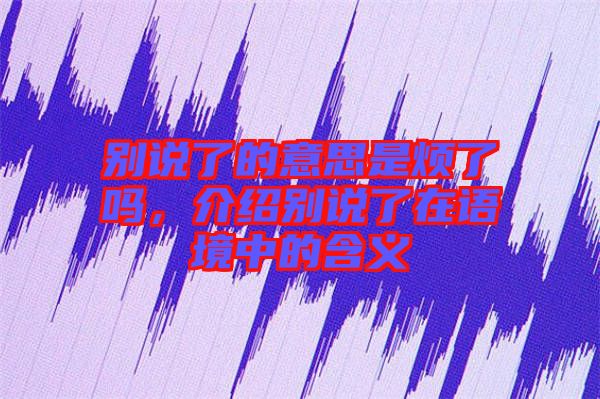 別說了的意思是煩了嗎，介紹別說了在語境中的含義