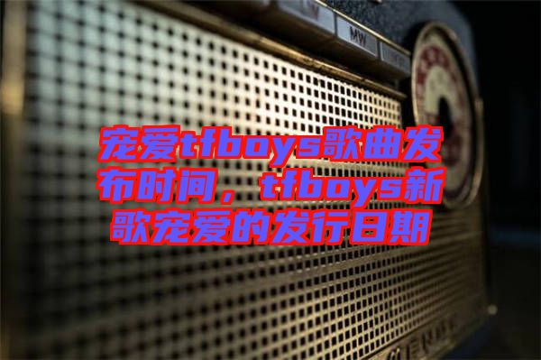 寵愛tfboys歌曲發(fā)布時間，tfboys新歌寵愛的發(fā)行日期