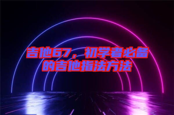 吉他67，初學(xué)者必備的吉他指法方法