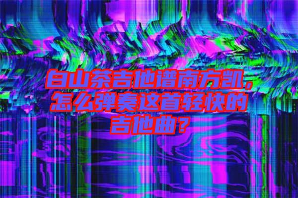 白山茶吉他譜南方凱，怎么彈奏這首輕快的吉他曲？