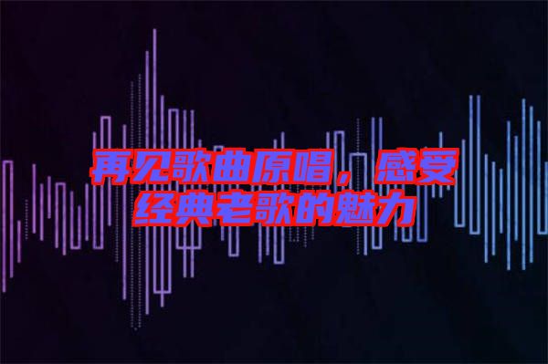 再見(jiàn)歌曲原唱，感受經(jīng)典老歌的魅力