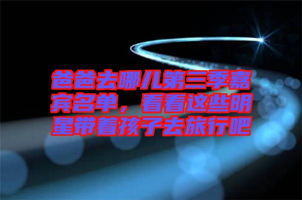 爸爸去哪兒第三季嘉賓名單，看看這些明星帶著孩子去旅行吧