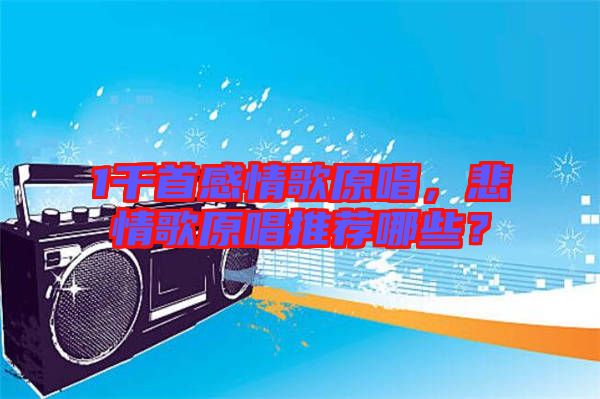1千首感情歌原唱，悲情歌原唱推薦哪些？