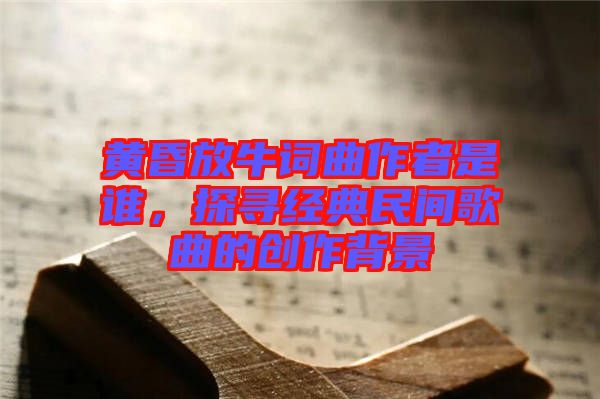 黃昏放牛詞曲作者是誰，探尋經(jīng)典民間歌曲的創(chuàng)作背景