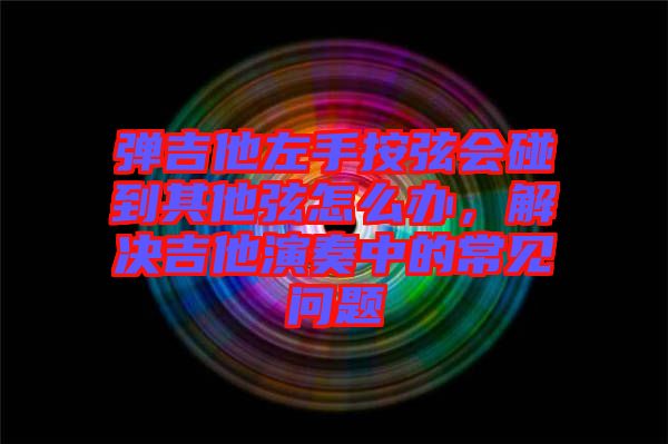 彈吉他左手按弦會(huì)碰到其他弦怎么辦，解決吉他演奏中的常見(jiàn)問(wèn)題