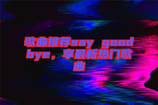 歌曲推薦say goodbye，享最新熱門(mén)歌曲