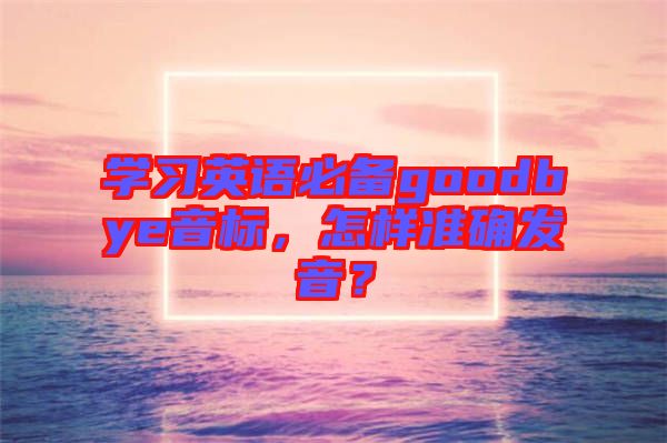 學(xué)習(xí)英語必備goodbye音標(biāo)，怎樣準(zhǔn)確發(fā)音？