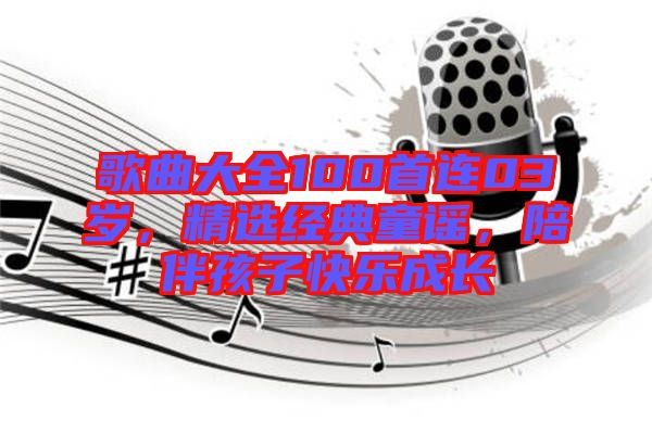歌曲大全100首連03歲，精選經(jīng)典童謠，陪伴孩子快樂成長