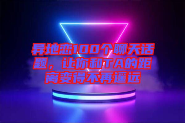 異地戀100個(gè)聊天話題，讓你和TA的距離變得不再遙遠(yuǎn)