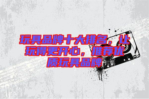 玩具品牌十大排名，讓玩得更開心，推薦優(yōu)質(zhì)玩具品牌