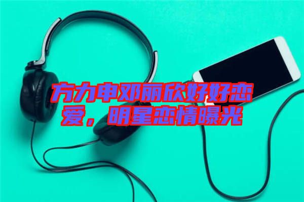 方力申鄧麗欣好好戀愛，明星戀情曝光